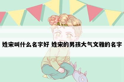 姓宋叫什么名字好 姓宋的男孩大气文雅的名字